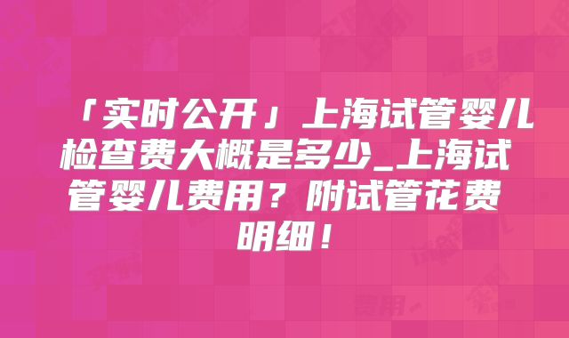 「实时公开」上海试管婴儿检查费大概是多少_上海试管婴儿费用?附试管花费明细!