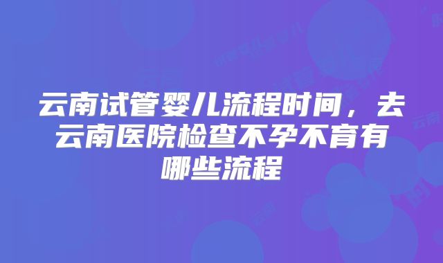 云南试管婴儿流程时间，去云南医院检查不孕不育有哪些流程