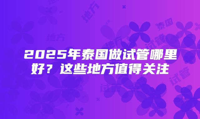 2025年泰国做试管哪里好？这些地方值得关注