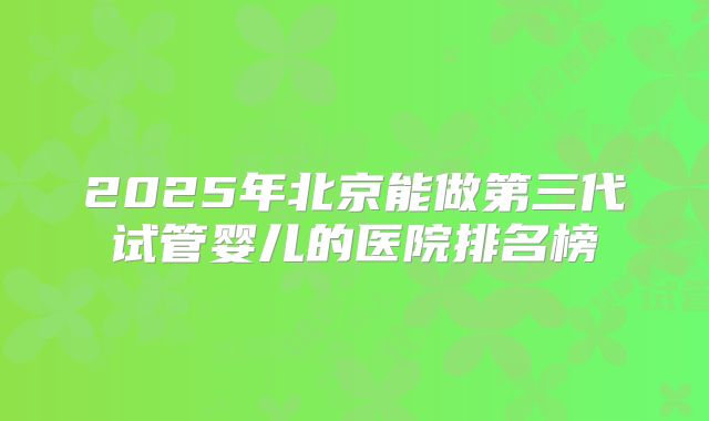 2025年北京能做第三代试管婴儿的医院排名榜