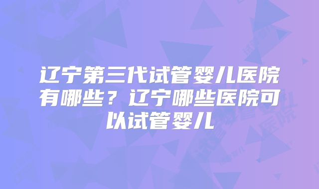 辽宁第三代试管婴儿医院有哪些？辽宁哪些医院可以试管婴儿