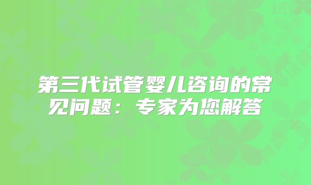 第三代试管婴儿咨询的常见问题：专家为您解答