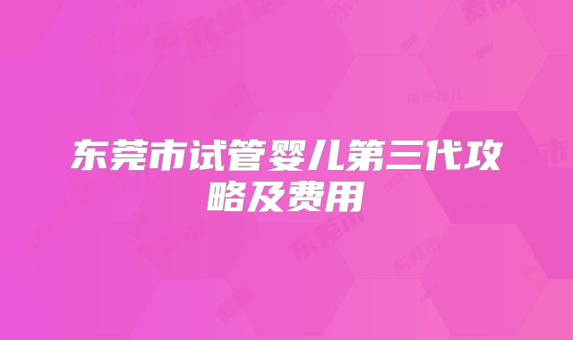 东莞市试管婴儿第三代攻略及费用