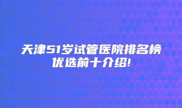 天津51岁试管医院排名榜优选前十介绍!