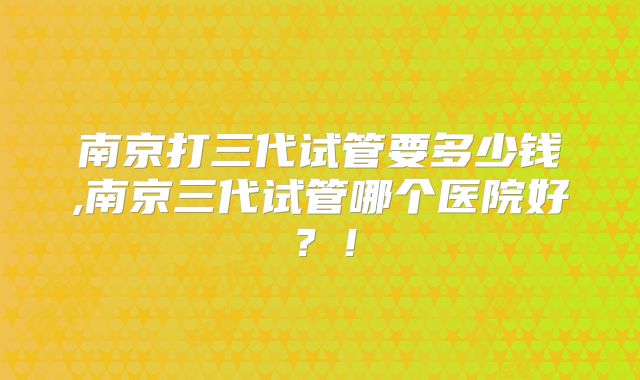 南京打三代试管要多少钱,南京三代试管哪个医院好?!