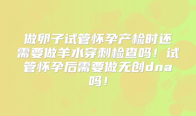 做卵子试管怀孕产检时还需要做羊水穿刺检查吗！试管怀孕后需要做无创dna吗！