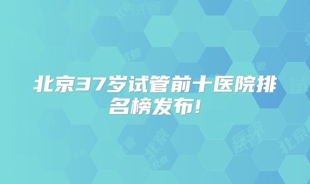 北京37岁试管前十医院排名榜发布!