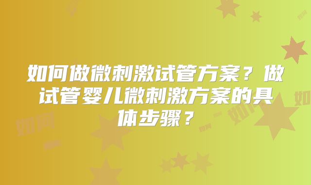 如何做微刺激试管方案？做试管婴儿微刺激方案的具体步骤？