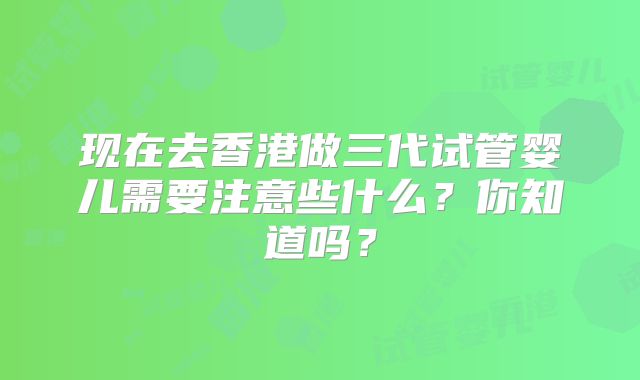 现在去香港做三代试管婴儿需要注意些什么？你知道吗？