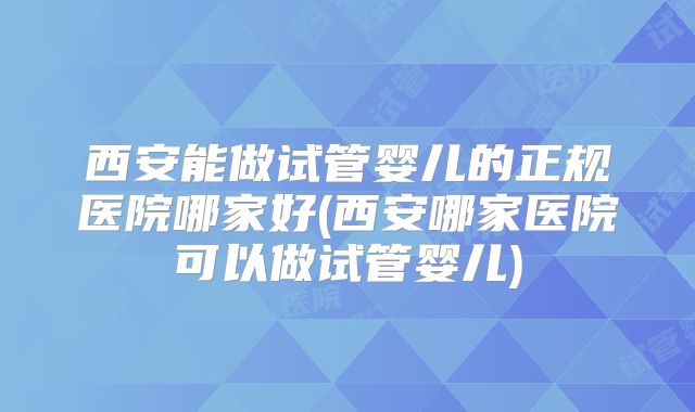 西安能做试管婴儿的正规医院哪家好(西安哪家医院可以做试管婴儿)
