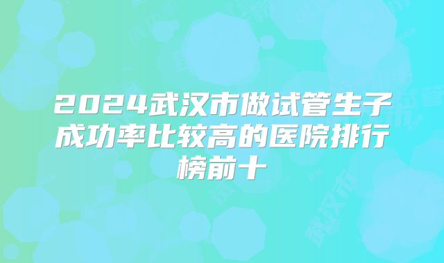 2024武汉市做试管生子成功率比较高的医院排行榜前十
