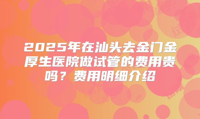 2025年在汕头去金门金厚生医院做试管的费用贵吗？费用明细介绍