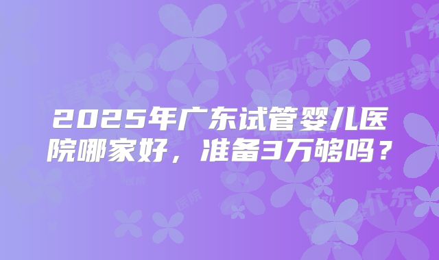2025年广东试管婴儿医院哪家好，准备3万够吗？
