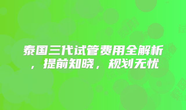 泰国三代试管费用全解析,提前知晓,规划无忧