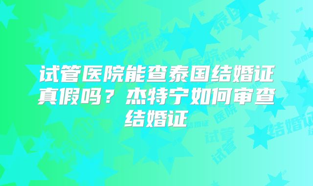 试管医院能查泰国结婚证真假吗?杰特宁如何审查结婚证