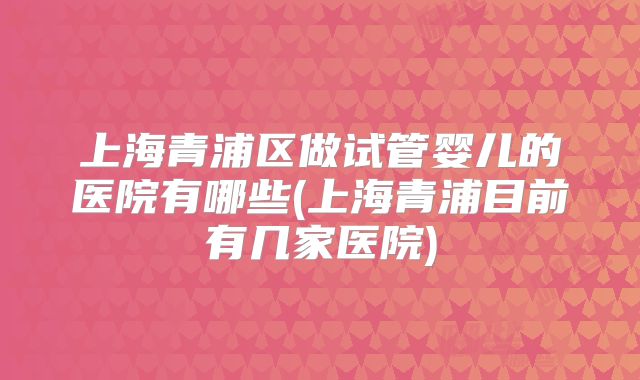 上海青浦区做试管婴儿的医院有哪些(上海青浦目前有几家医院)