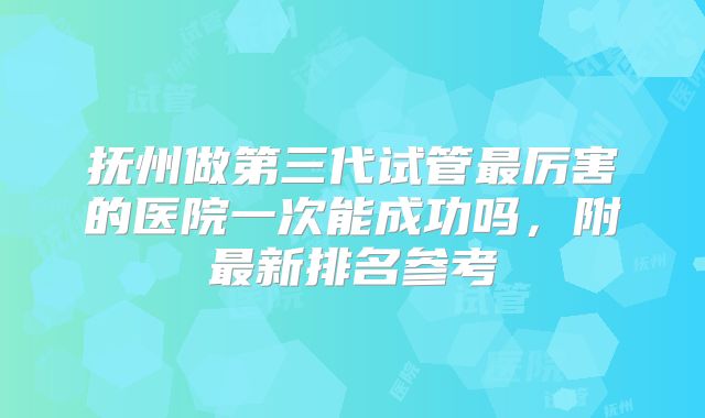抚州做第三代试管最厉害的医院一次能成功吗,附最新排名参考
