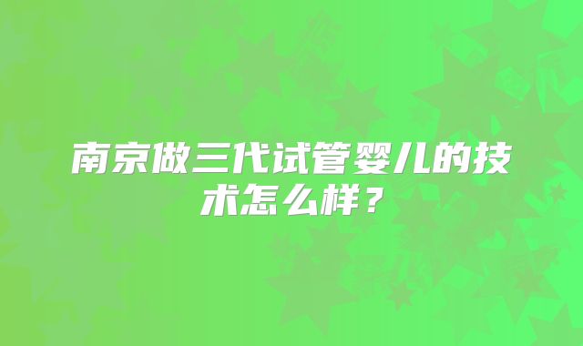 南京做三代试管婴儿的技术怎么样?