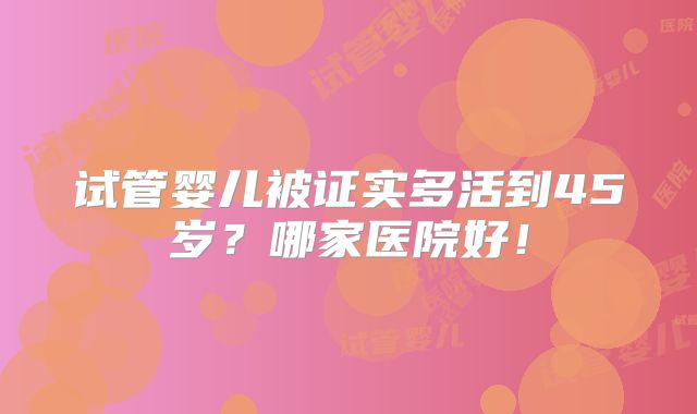 试管婴儿被证实多活到45岁？哪家医院好！