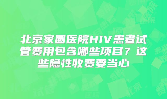 北京家圆医院HIV患者试管费用包含哪些项目？这些隐性收费要当心