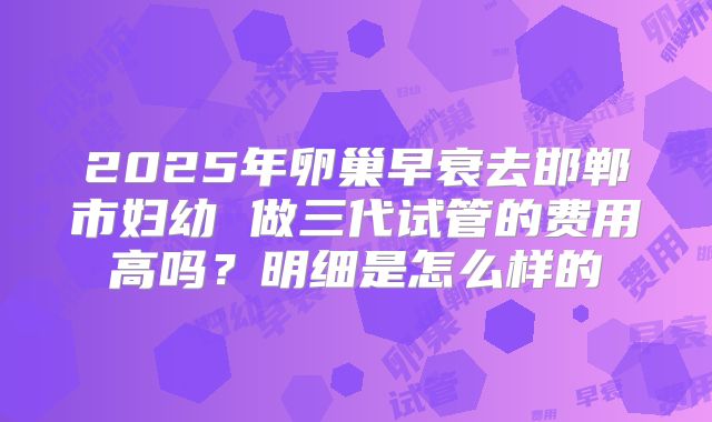 2025年卵巢早衰去邯郸市妇幼 做三代试管的费用高吗?明细是怎么样的