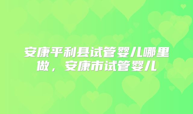安康平利县试管婴儿哪里做,安康市试管婴儿