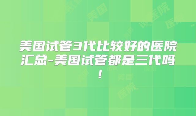 美国试管3代比较好的医院汇总-美国试管都是三代吗！