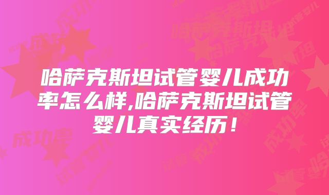 哈萨克斯坦试管婴儿成功率怎么样,哈萨克斯坦试管婴儿真实经历!