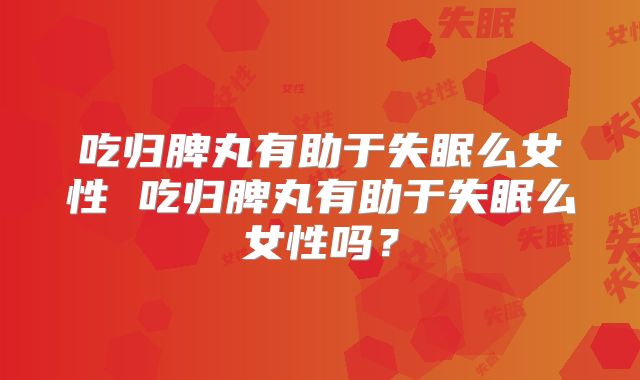 吃归脾丸有助于失眠么女性 吃归脾丸有助于失眠么女性吗？