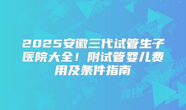 2025安徽三代试管生子医院大全！附试管婴儿费用及条件指南