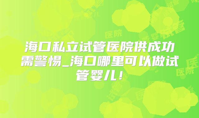 海口私立试管医院供成功需警惕_海口哪里可以做试管婴儿！