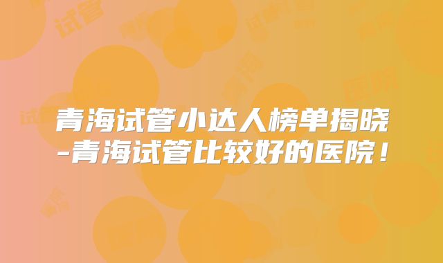 青海试管小达人榜单揭晓-青海试管比较好的医院！