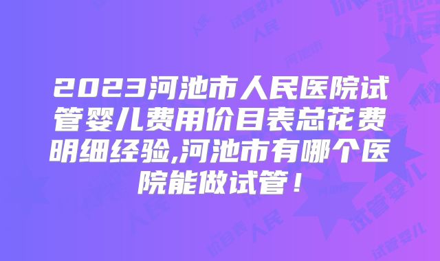 2023河池市人民医院试管婴儿费用价目表总花费明细经验,河池市有哪个医院能做试管！