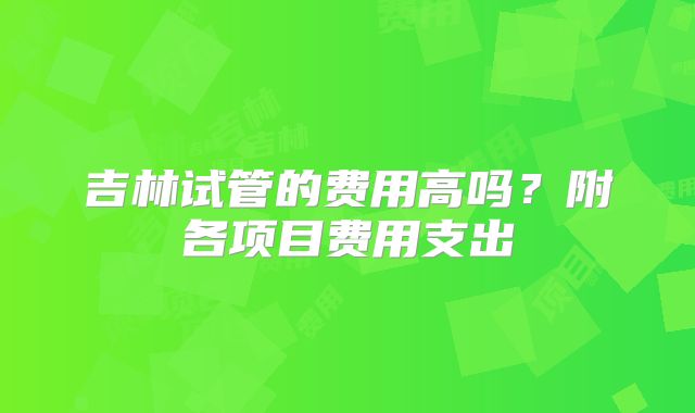 吉林试管的费用高吗？附各项目费用支出