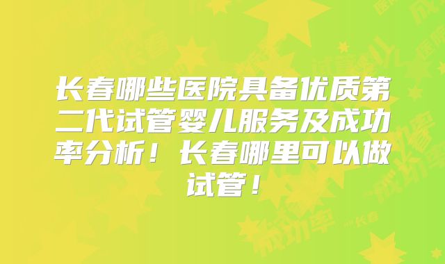 长春哪些医院具备优质第二代试管婴儿服务及成功率分析！长春哪里可以做试管！
