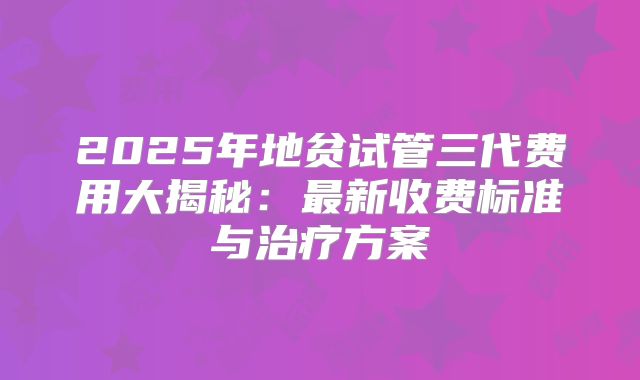 2025年地贫试管三代费用大揭秘：最新收费标准与治疗方案