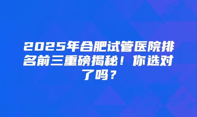 2025年合肥试管医院排名前三重磅揭秘！你选对了吗？