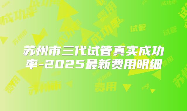 苏州市三代试管真实成功率-2025最新费用明细
