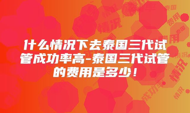 什么情况下去泰国三代试管成功率高-泰国三代试管的费用是多少！