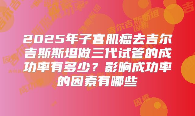 2025年子宫肌瘤去吉尔吉斯斯坦做三代试管的成功率有多少？影响成功率的因素有哪些