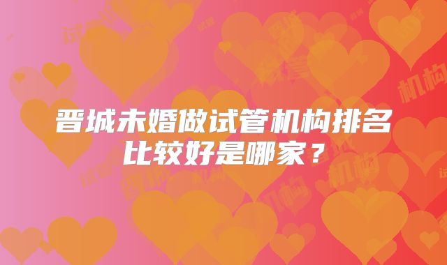 晋城未婚做试管机构排名比较好是哪家？