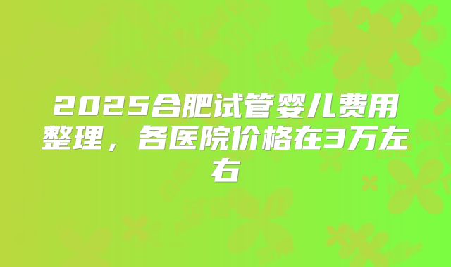 2025合肥试管婴儿费用整理，各医院价格在3万左右