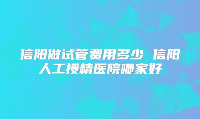 信阳做试管费用多少 信阳人工授精医院哪家好