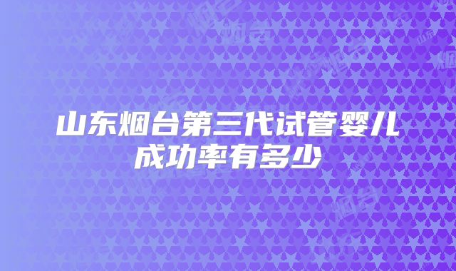 山东烟台第三代试管婴儿成功率有多少