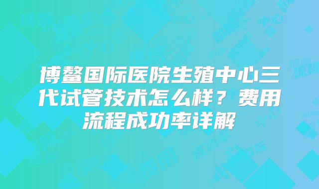 博鳌国际医院生殖中心三代试管技术怎么样？费用流程成功率详解