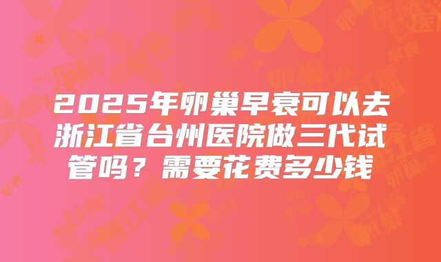 2025年卵巢早衰可以去浙江省台州医院做三代试管吗？需要花费多少钱