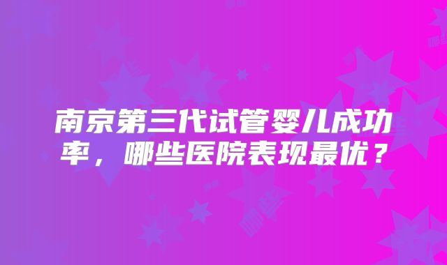 南京第三代试管婴儿成功率,哪些医院表现最优?