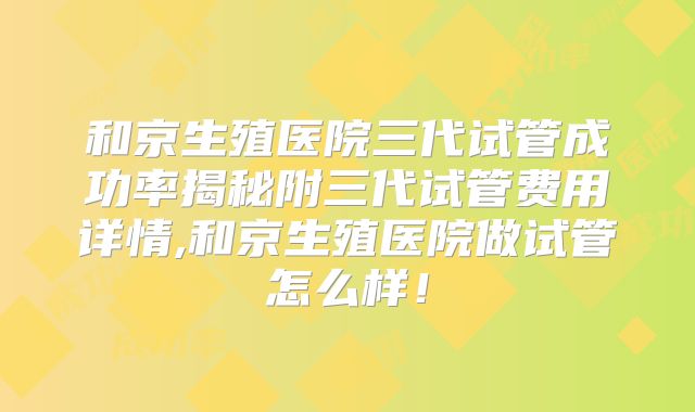 和京生殖医院三代试管成功率揭秘附三代试管费用详情,和京生殖医院做试管怎么样!