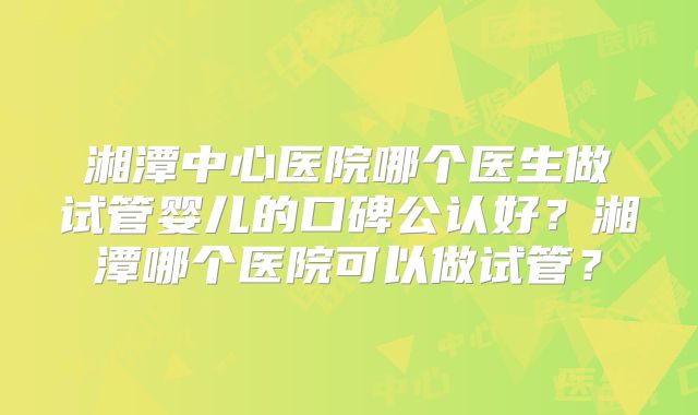 湘潭中心医院哪个医生做试管婴儿的口碑公认好？湘潭哪个医院可以做试管？