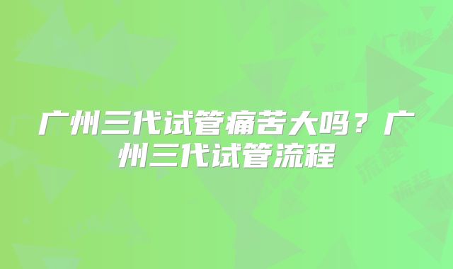 广州三代试管痛苦大吗？广州三代试管流程